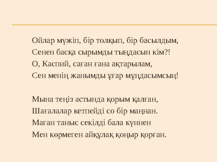 Ойлар мүжіп, бір толқып, бір басылдым, Сенен басқа сырымды тыңдасын кім?! О, Каспий, саған ғана ақтарылам, Сен менің жанымды ұға