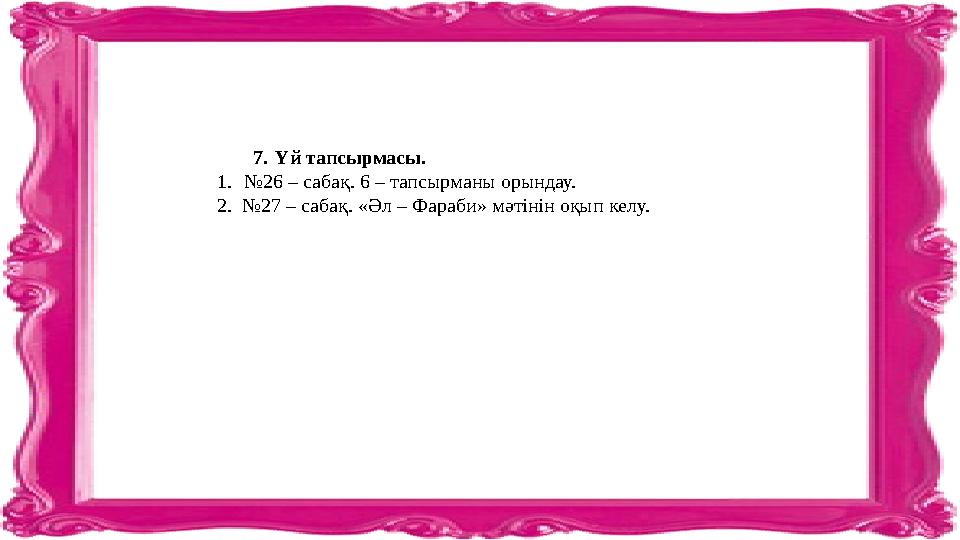 7. Үй тапсырмасы. 1. № 26 – сабақ. 6 – тапсырманы орындау. 2. №27 – сабақ. «Әл – Фараби» мәтінін оқып келу.