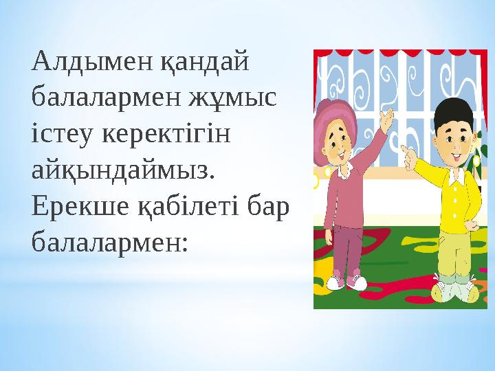 Алдымен қандай балалармен жұмыс істеу керектігін айқындаймыз. Ерекше қабілеті бар балалармен: