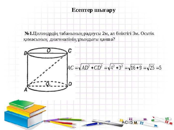 Есептер шығару № 1. Цилиндрдің табанының радиусы 2м, ал биіктігі 3м. Осьтік қимасының диагоналінің ұзындығы қанша?5 25 9 16