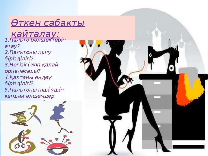 Өткен сабақты қайталау: 1.Пальто бөлшектерін атау? 2.Пальтоны пішу бірізділігі? 3.Негізігі жіп қалай орналасады? 4.Қалтаны