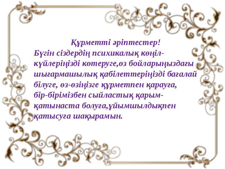 Құрметті әріптестер! Бүгін сіздердің психикалық көңіл- күйлеріңізді көтеруге,өз бойларыңыздағы шығармашылық қабілеттеріңізді б
