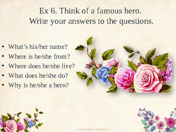 Ex 6. Think of a famous hero. Write your answers to the questions. • What’s his/her name? • Where is he/she from? • Where does