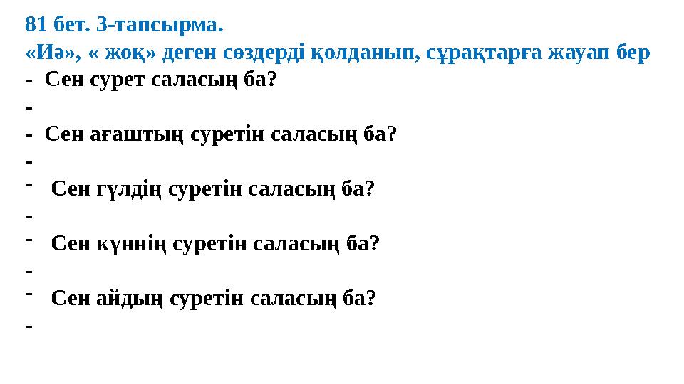 81 бет. 3-тапсырма. «Иә», « жоқ» деген сөздерді қолданып, сұрақтарға жауап бер - Сен сурет саласың ба? - - Сен ағаштың суре 81 бет. 3-тапсырма. «Иә», « жоқ» деген сөздерді қолданып, сұрақтарға жауап бер - Сен сурет саласың ба? - - Сен ағаштың суре