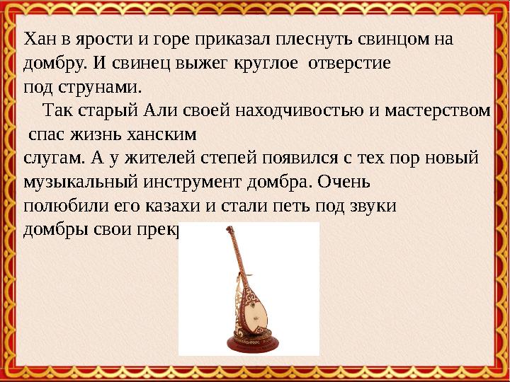 Хан в ярости и горе приказал плеснуть свинцом на домбру. И свинец выжег круглое отверстие под струнами. Так старый Али с