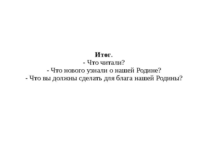 Итог . - Что читали? - Что нового узнали о нашей Родине? - Что вы должны сделать для блага нашей Родины?