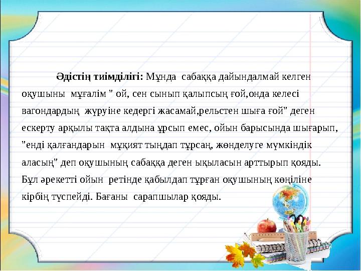 Әдістің тиімділігі: Мұнда сабаққа дайындалмай келген оқушыны мұғалім " ой, сен сынып қалыпсың ғой,онда келесі