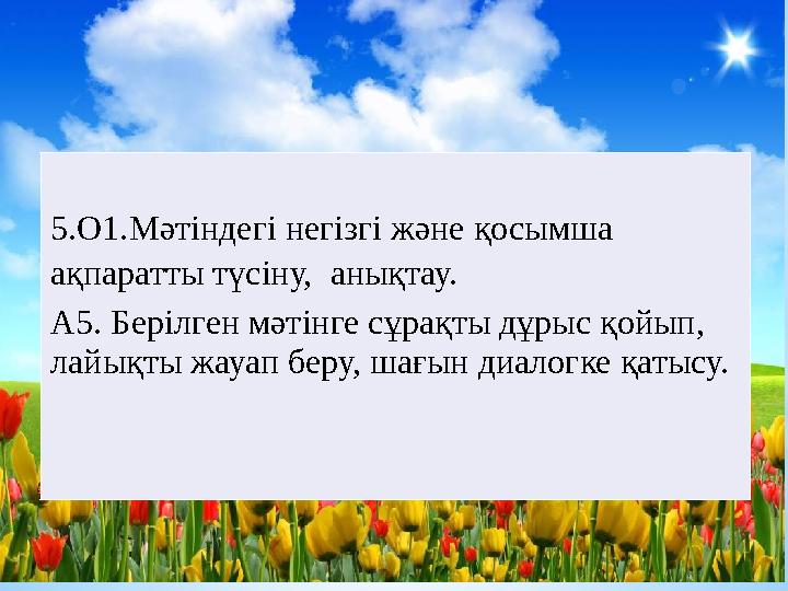 * Жүзеге асатын оқу мақсаттары 5.О1.Мәтіндегі негізгі және қосымша ақпаратты түсіну, анықтау. А5. Берілген мәтінге сұрақты дұ