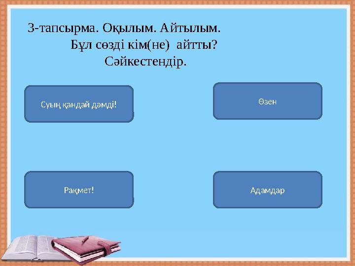 Суың қандай дәмді! АдамдарРақмет! Өзен 3- тапсырма. Оқылым. Айтылым. Бұл сөзді кім(не) айтты?