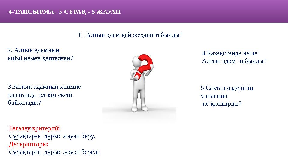 4- ТАПСЫРМА. 5 С ҰРАҚ - 5 ЖАУАП 1. Алтын адам қай жерден табылды? Бағалау критерийі : С ұрақтарға дұрыс жауап беру. Де