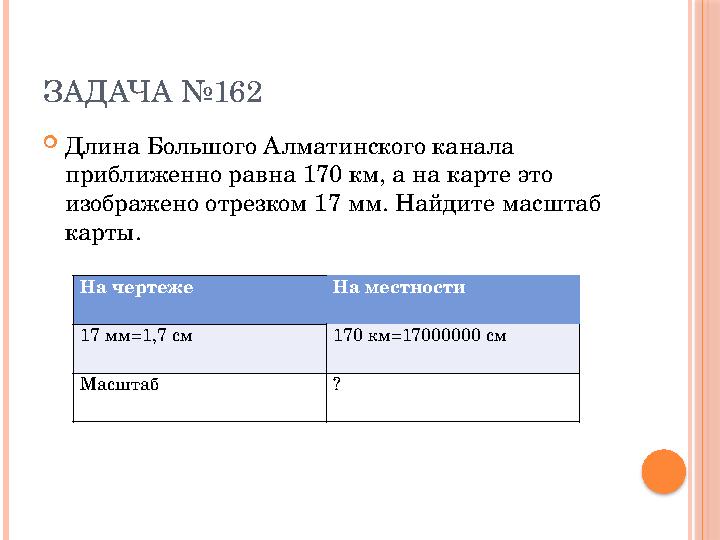 ЗАДАЧА №162  Длина Большого Алматинского канала приближенно равна 170 км, а на карте это изображено отрезком 17 мм. Найдите м