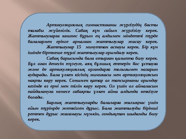 Артикуляциялық гимнастиканы жүргізудің басты талабы жүйелілік. Сабақ күн сайын жүргізілу керек. Жаттығуларға көшпес