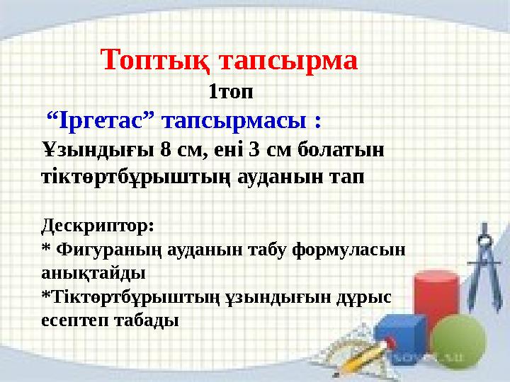Топтық тапсырма 1топ “ Іргетас” тапсырмасы : Ұзындығы 8 см, ені 3 см болатын тіктөртбұрыштың ауданын тап Дескриптор: * Фиг