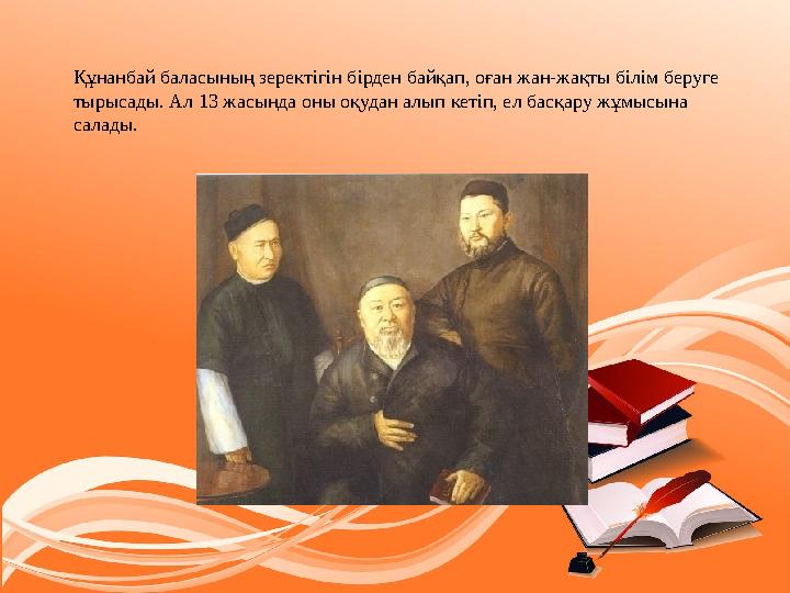 Құнанбай баласының зеректігін бірден байқап, оған жан-жақты білім беруге тырысады. Ал 13 жасында оны оқудан алып кетіп, ел басқ