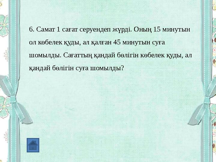 6. Самат 1 сағат серуендеп жүрді. Оның 15 минутын ол көбелек қуды, ал қалған 45 минутын суға шомылды. Сағаттың қандай бөлігін