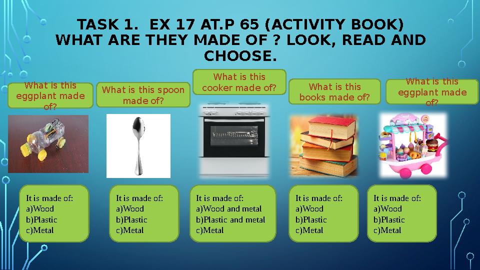 TASK 1. EX 17 AT.P 65 (ACTIVITY BOOK) WHAT ARE THEY MADE OF ? LOOK, READ AND CHOOSE. What is this eggplant made of? It is ma