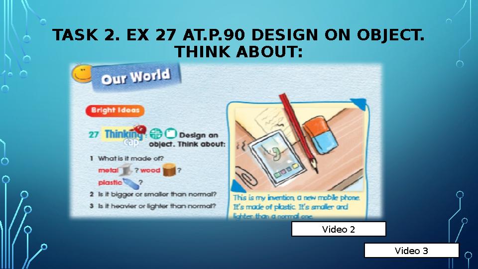 TASK 2. EX 27 AT.P.90 DESIGN ON OBJECT. THINK ABOUT: Video 2 Video 3