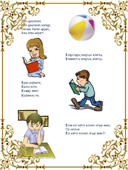Дөп-дөңгелек Доп дөңгелеп келеді. Тепкен бөгеп қарап, Аяқ оған керегі. Елеусіздің елеуіші елегіш Елеместің елеуіші елегіш. Дөп-дөңгелек Доп дөңгелеп келеді. Тепкен бөгеп қарап, Аяқ оған керегі. Елеусіздің елеуіші елегіш Елеместің елеуіші елегіш.