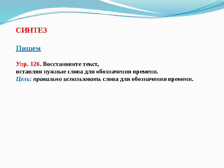 СИНТЕЗ Пишем Упр. 126 . Восстановите текст, вставляя нужные слова для обозначения времени. Цель: правильно использовать слова