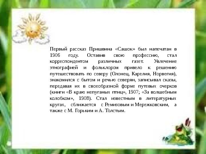 Первый рассказ Пришвина «Сашок» был напечатан в 1906 году. Оставив свою профессию, стал корреспондентом различных