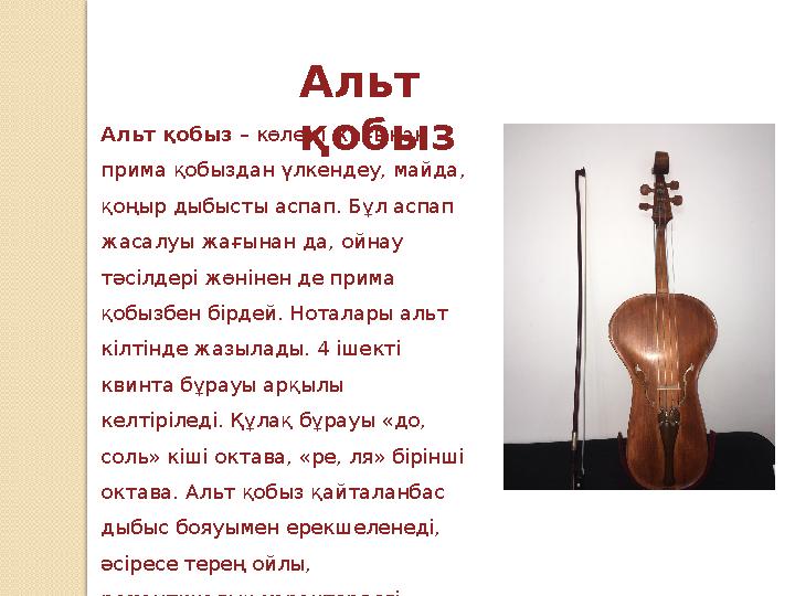 Альт қобызАльт қобыз – көлемі жағынан прима қобыздан үлкендеу, майда, қоңыр дыбысты аспап. Бұл аспап жасалуы жағынан да, ой