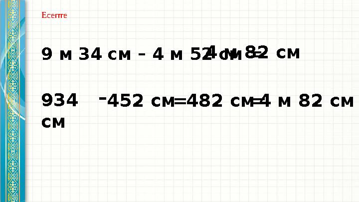 9 м 34 см – 4 м 52 см = 934 см – 452 см 482 см 4 м 82 см = =4 м 82 см Есепте