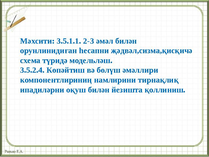 Мәхсити: 3.5.1.1. 2-3 әмәл билән орунлинидиған һесапни җәдвәл,сизма,қисқичә схема түридә модельләш. 3.5.2.4. Көпәйтиш вә бөлүш