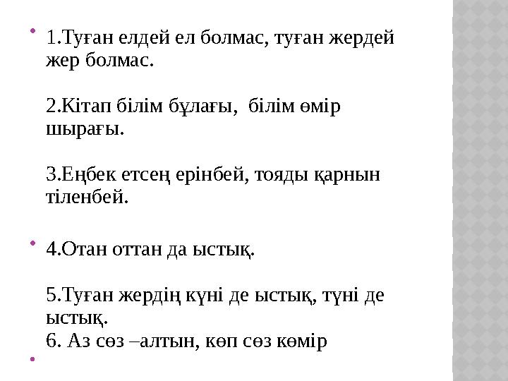  1.Туған елдей ел болмас, туған жердей жер болмас. 2.Кітап білім бұлағы, білім өмір шырағы. 3.Еңбек етсең ерінбей, тояды қар