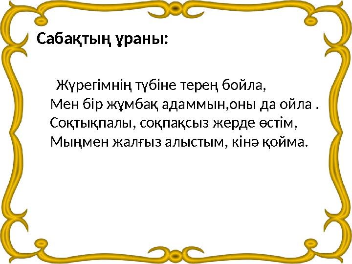 Сабақтың ұраны: Жүрегімнің түбіне терең бойла, Мен бір жұмбақ адаммын,оны да ойла . Соқтықпалы, соқпақсыз жерде өстім, Мы