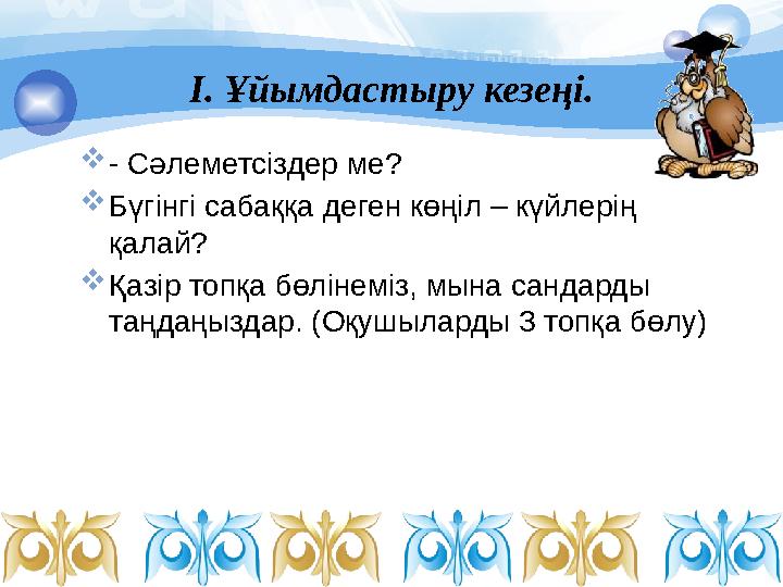 І. Ұйымдастыру кезеңі.  - Сәлеметсіздер ме?  Бүгінгі сабаққа деген көңіл – күйлерің қалай?  Қазір топқа бөлінеміз, мына с