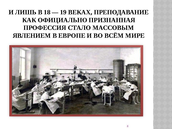 И ЛИШЬ В 18 — 19 ВЕКАХ, ПРЕПОДАВАНИЕ КАК ОФИЦИАЛЬНО ПРИЗНАННАЯ ПРОФЕССИЯ СТАЛО МАССОВЫМ ЯВЛЕНИЕМ В ЕВРОПЕ И ВО ВСЁМ МИРЕ 6
