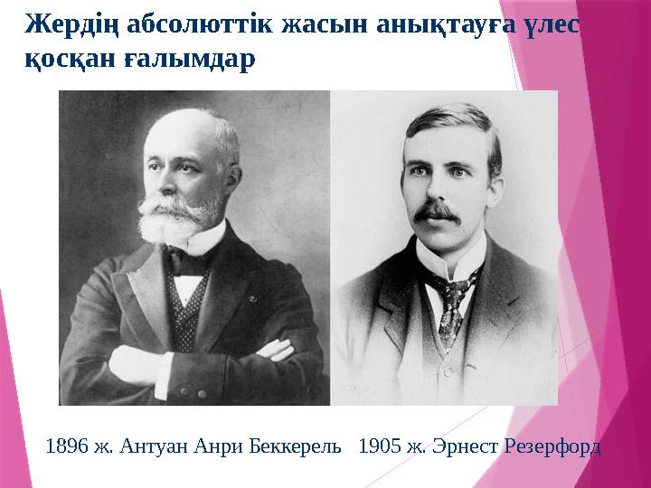Жердің абсолюттік жасын анықтауға үлес қосқан ғалымдар 1896 ж. Антуан Анри Беккерель 1905 ж. Эрнест Резерфорд