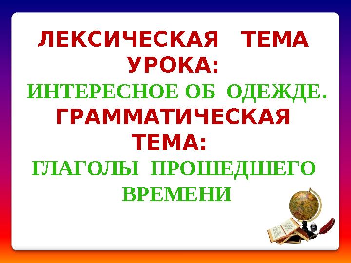 ЛЕКСИЧЕСКАЯ ТЕМА УРОКА: ИНТЕРЕСНОЕ ОБ ОДЕЖДЕ . ГРАММАТИЧЕСКАЯ ТЕМА: ГЛАГОЛЫ ПРОШЕДШЕГО ВРЕМЕНИ