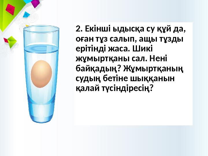 2. Екінші ыдысқа су құй да, оған тұз салып, ащы тұзды ерітінді жаса. Шикі жұмыртқаны сал. Нені байқадың? Жұмыртқаның судың