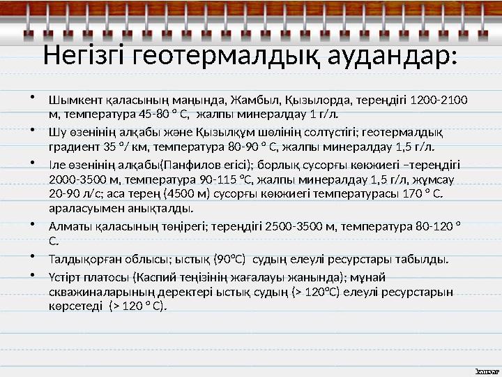 Негізгі геотермалдық аудандар: • Шымкент қаласының маңында, Жамбыл, Қызылорда, тереңдігі 1200-2100 м, температура 45-80 ° С, ж
