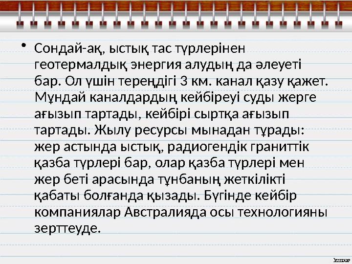 • Сондай-ақ, ыстық тас түрлерінен геотермалдық энергия алудың да әлеуеті бар. Ол үшін тереңдігі 3 км. канал қазу қажет. Мұнда