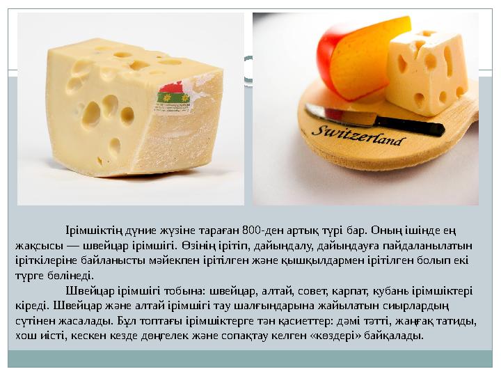 Ірімшіктің дүние жүзіне тараған 800-ден артық түрі бар. Оның ішінде ең жақсысы — швейцар ірімшігі. Өзінің ірітіп, дайындалу, да