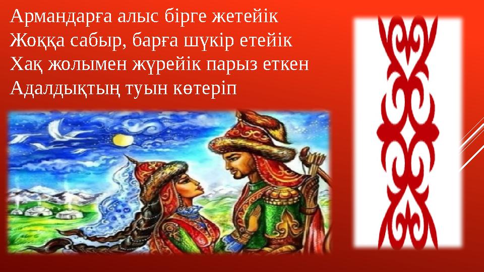 Армандарға алыс бірге жетейік Жоққа сабыр, барға шүкір етейік Хақ жолымен жүрейік парыз еткен Адалдықтың туын көтеріп