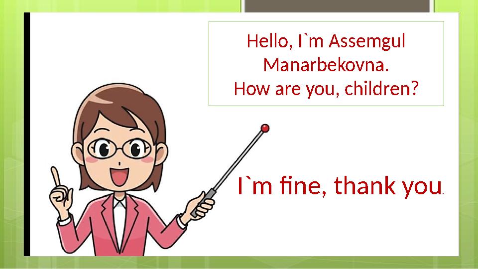 Hello !Hello, I`m Assemgul Manarbekovna. How are you, children? I`m fine, thank you .