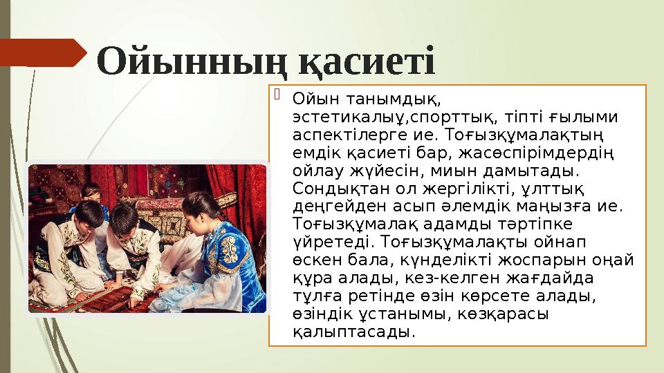 Ойынның қасиеті  Ойын танымдық, эстетикалыұ,спорттық, тіпті ғылыми аспектілерге ие. Тоғызқұмалақтың емдік қасиеті бар, жасөс