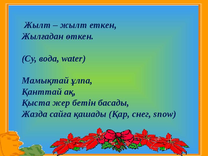 Жылт – жылт еткен, Жылғадан өткен. (Су, вода, water) Мамықтай ұлпа, Қанттай ақ, Қыста жер бетін басады, Жазда сайға қашады