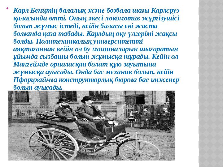  Карл Бенцтің балалық және бозбала шағы Карлсруэ қаласында өтті. Оның әкесі локомотив жүргізушісі болып жұмыс істеді, кейін б