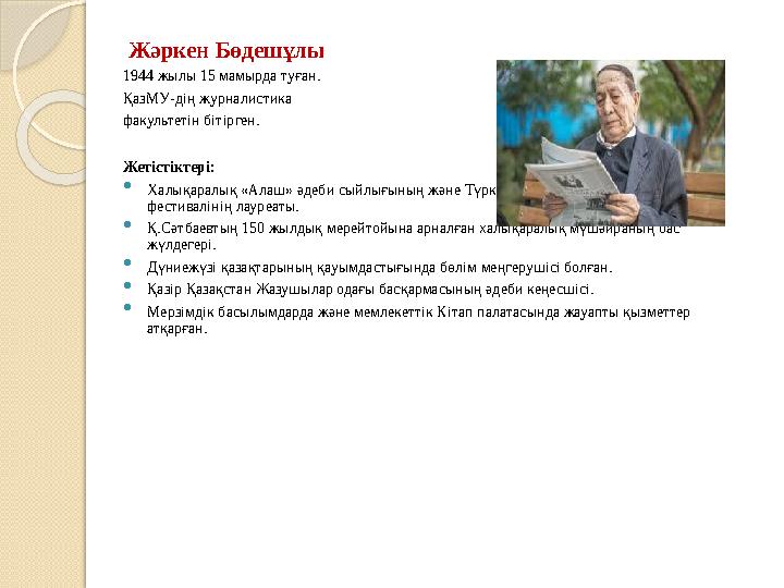 Жәркен Бөдешұлы 1944 жылы 15 мамырда туған. ҚазМУ-дің журналистика факультетін бітірген. Жетістіктері:  Халықаралық «Алаш»