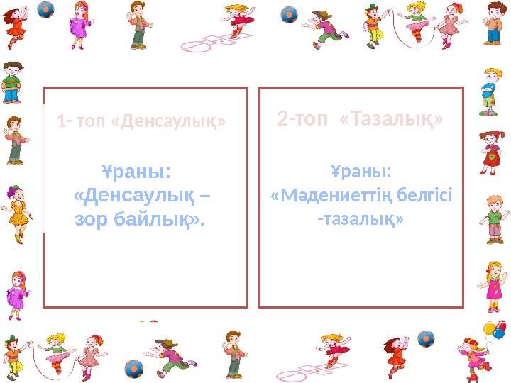 1- топ «Денсаулық» Ұраны: «Денсаулық – зор байлық». 2 -топ «Тазалық» Ұраны : «Мәдениеттің белгісі -тазалық »