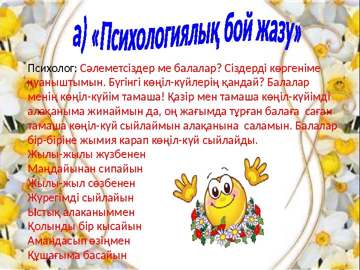 Психолог: Сәлеметсіздер ме балалар? Сіздерді көргеніме қуаныштымын. Бүгінгі көңіл-күйлерің қандай? Балалар менің көңіл-күйім