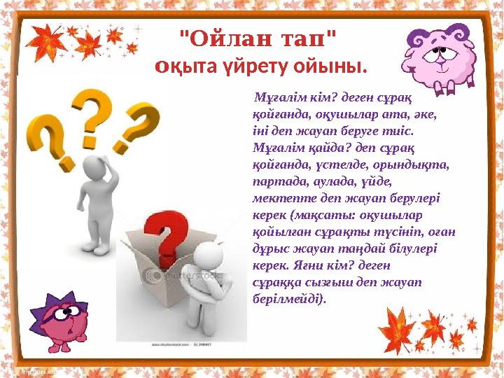 Мұғалім кім? деген сұрақ қойғанда, оқушылар ата, әке, іні деп жауап беруге тиіс. Мұғалім қайда? деп сұрақ қойғанда, үстелд