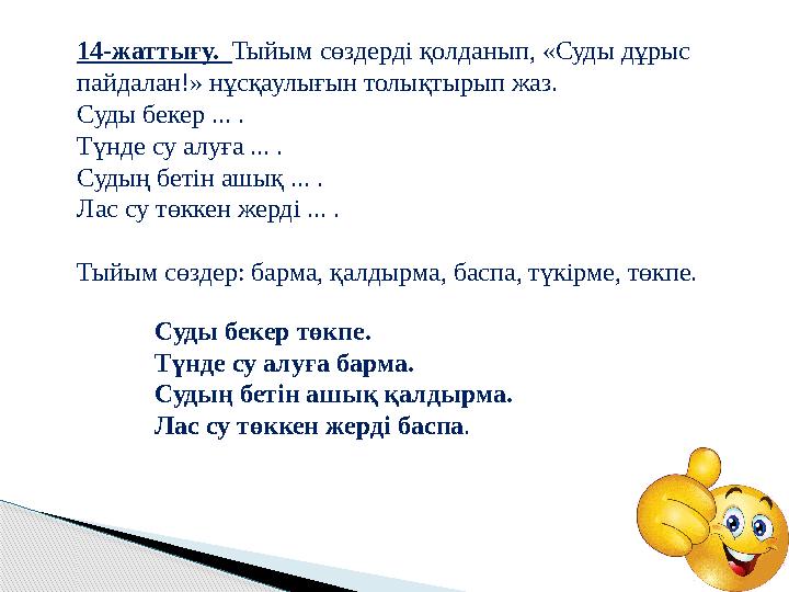 Суды бекер төкпе. Түнде су алуға барма. Судың бетін ашық қалдырма. Лас су төккен жерді баспа .14-жаттығу. Тыйым сөздерді қол