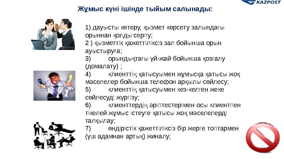 Жұмыс күні ішінде тыйым салынады: 1) дауысты көтеру, қызмет көрсету залындағы орыннан қолды серпу; 2 ) қызметтік қажеттіліксіз