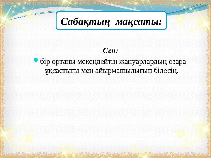 Сен:  бір ортаны мекендейтін жануарлардың өзара ұқсастығы мен айырмашылығын білесің. Сабақтың мақсаты: