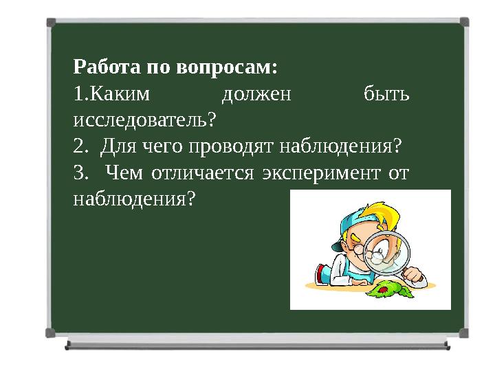 Работа по вопросам: 1.Каким должен быть исследователь? 2. Для чего проводят наблюдения? 3. Чем отличается эксперимент